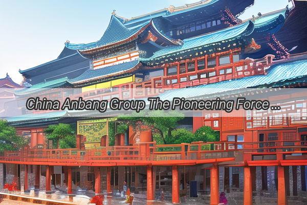 China Anbang Group The Pioneering Force Redefining Infrastructure in the Modern Era